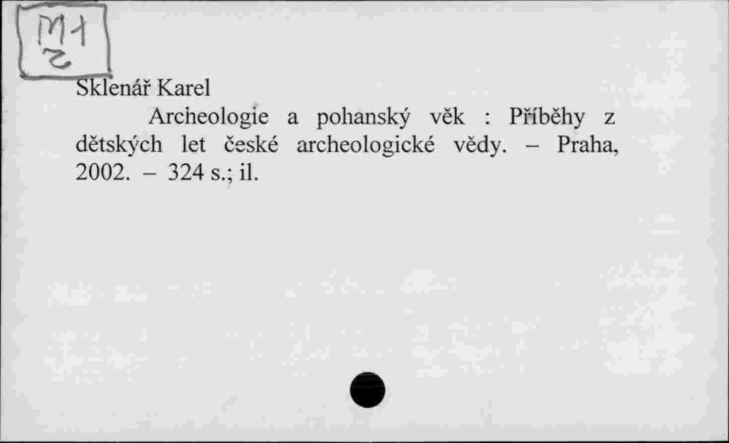 ﻿Sklenâf Karel
Archéologie a pohanskÿ vëk : Pribëhy z dëtskÿch let ëeské archeologické vëdy. - Praha, 2002. - 324 s.; il.